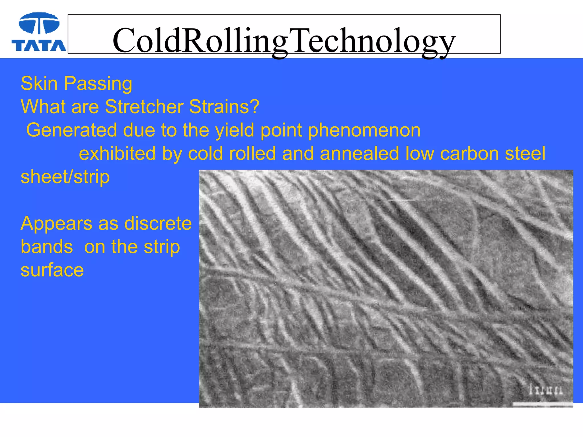 ColdRollingTechnology
Skin Passing
What are Stretcher Strains?
Generated due to the yield point phenomenon
exhibited by cold rolled and annealed low carbon steel
sheet/strip
Appears as discrete
bands on the strip
surface
 