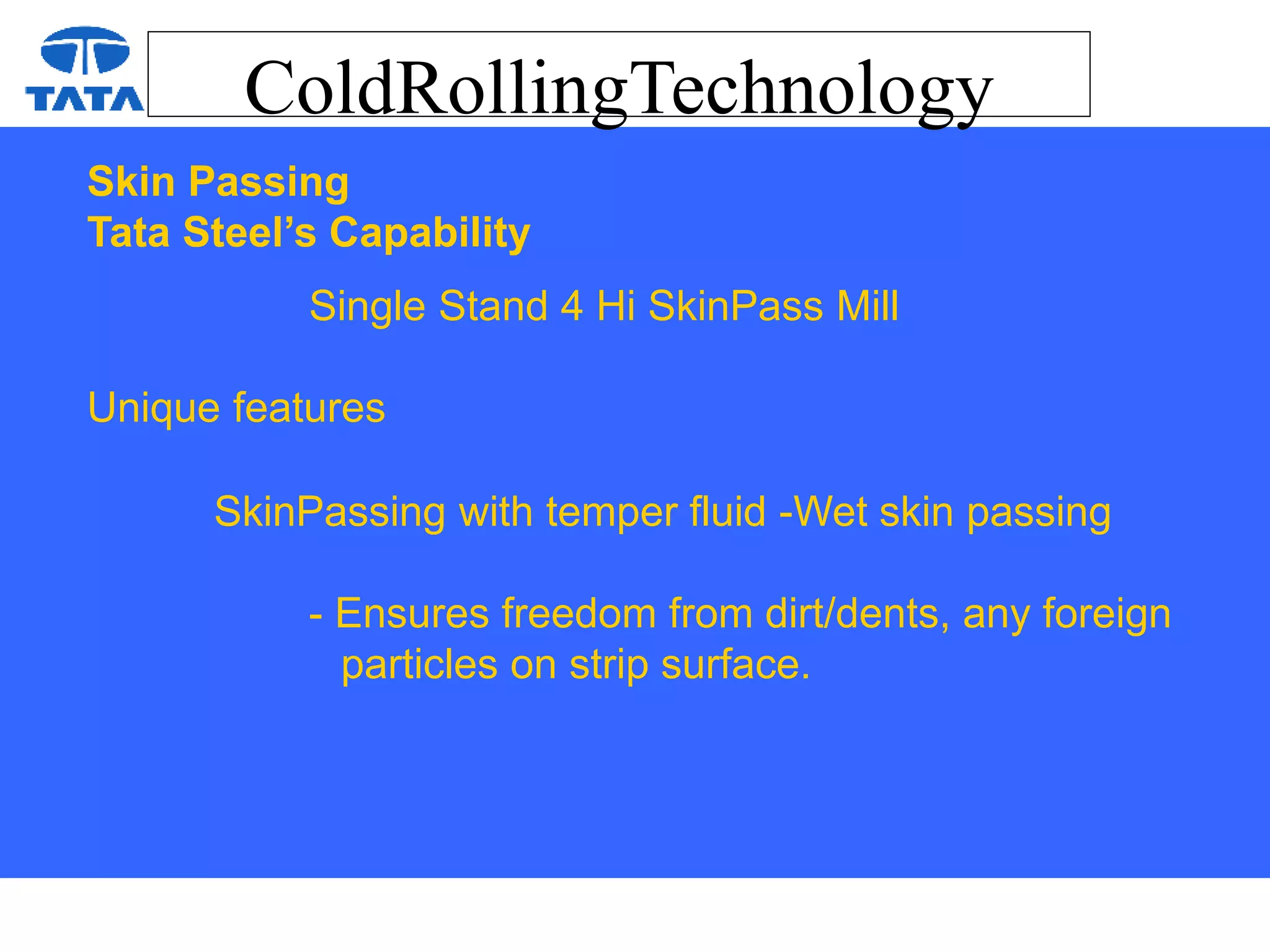 ColdRollingTechnology
Skin Passing
Tata Steel’s Capability
Single Stand 4 Hi SkinPass Mill
Unique features
SkinPassing with temper fluid -Wet skin passing
- Ensures freedom from dirt/dents, any foreign
particles on strip surface.
 