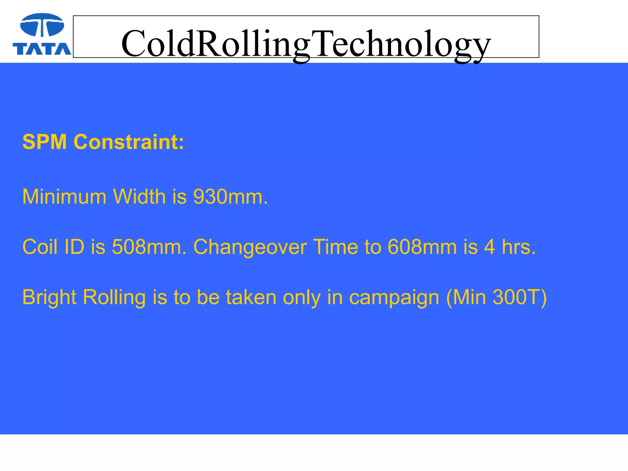 ColdRollingTechnology
SPM Constraint:
Minimum Width is 930mm.
Coil ID is 508mm. Changeover Time to 608mm is 4 hrs.
Bright Rolling is to be taken only in campaign (Min 300T)
 