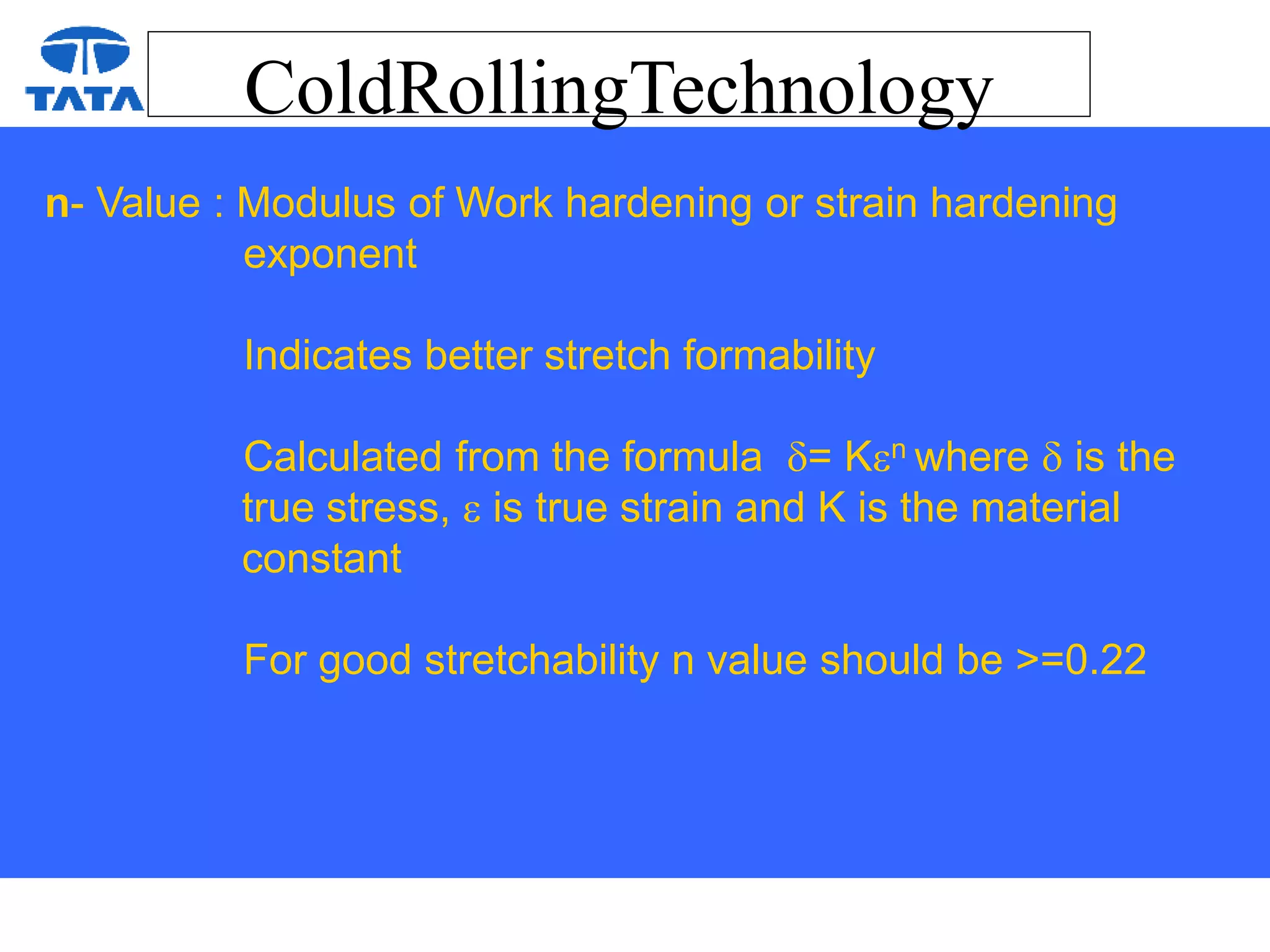ColdRollingTechnology
n- Value : Modulus of Work hardening or strain hardening
exponent
Indicates better stretch formability
Calculated from the formula = Kn where  is the
true stress,  is true strain and K is the material
constant
For good stretchability n value should be >=0.22
 