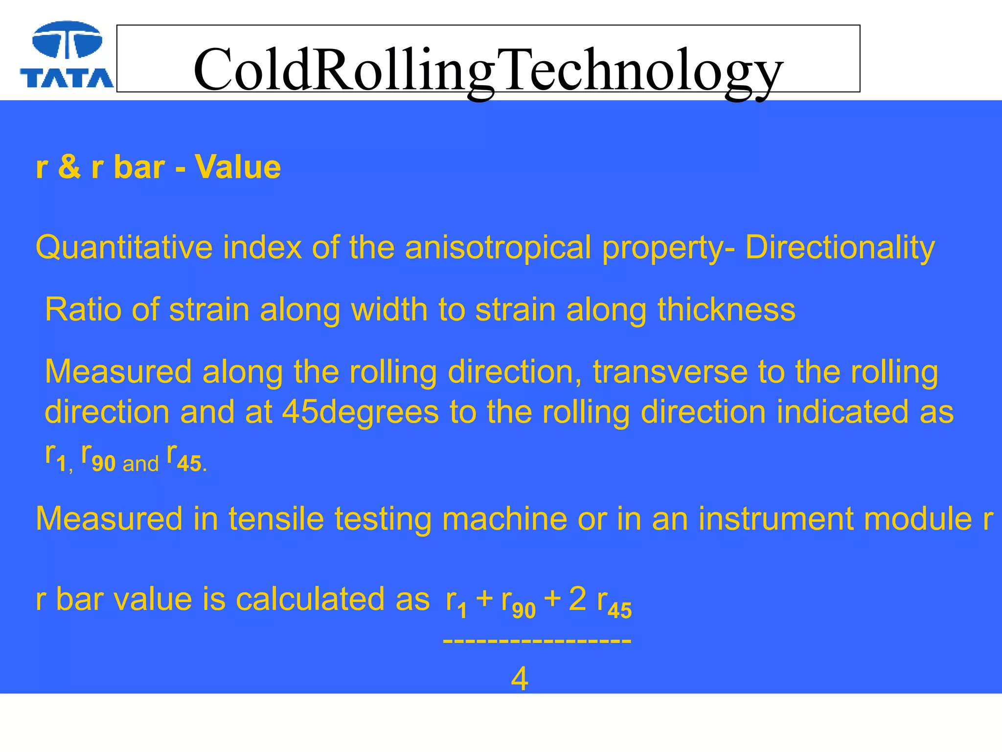 ColdRollingTechnology
r & r bar - Value
Quantitative index of the anisotropical property- Directionality
Ratio of strain along width to strain along thickness
Measured along the rolling direction, transverse to the rolling
direction and at 45degrees to the rolling direction indicated as
r1, r90 and r45.
Measured in tensile testing machine or in an instrument module r
r bar value is calculated as r1 + r90 + 2 r45
-----------------
4
 