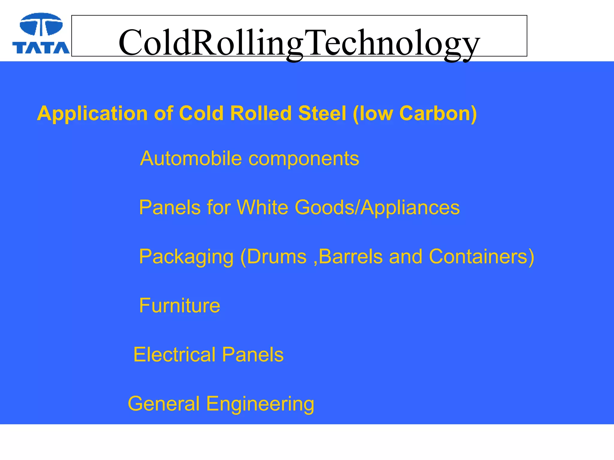 ColdRollingTechnology
Application of Cold Rolled Steel (low Carbon)
Automobile components
Panels for White Goods/Appliances
Packaging (Drums ,Barrels and Containers)
Furniture
Electrical Panels
General Engineering
 