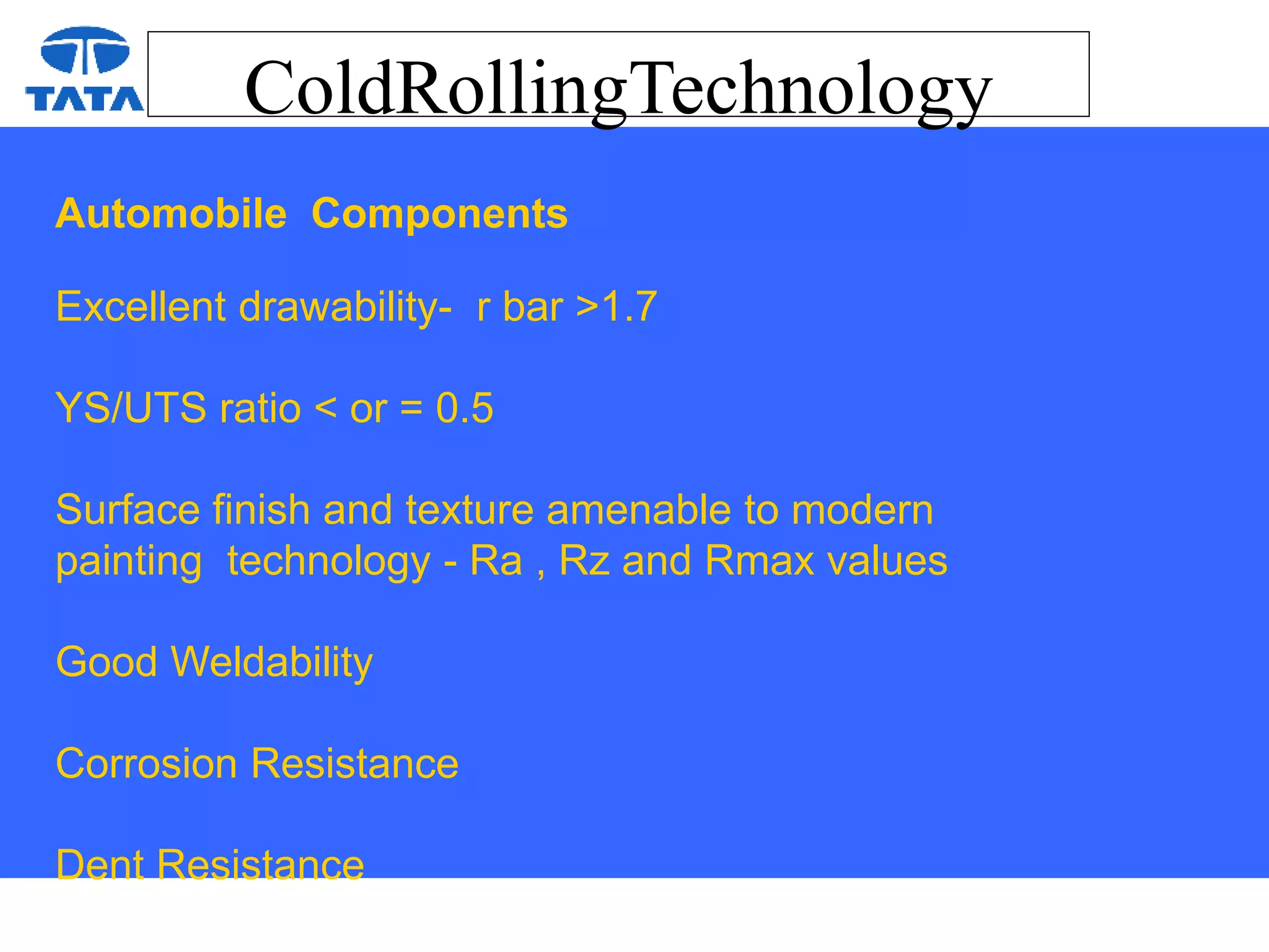 ColdRollingTechnology
Automobile Components
Excellent drawability- r bar >1.7
YS/UTS ratio < or = 0.5
Surface finish and texture amenable to modern
painting technology - Ra , Rz and Rmax values
Good Weldability
Corrosion Resistance
Dent Resistance
 