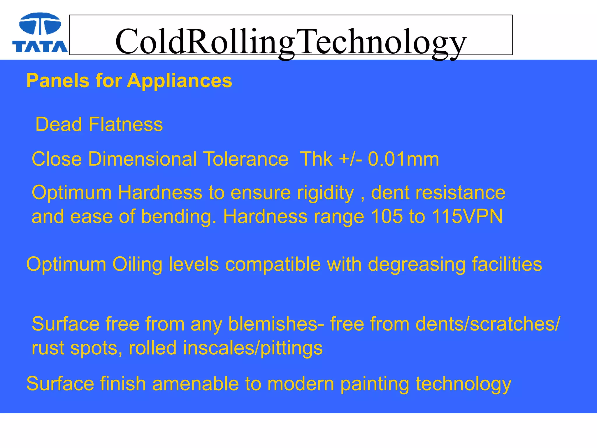 ColdRollingTechnology
Panels for Appliances
Dead Flatness
Close Dimensional Tolerance Thk +/- 0.01mm
Optimum Hardness to ensure rigidity , dent resistance
and ease of bending. Hardness range 105 to 115VPN
Optimum Oiling levels compatible with degreasing facilities
Surface free from any blemishes- free from dents/scratches/
rust spots, rolled inscales/pittings
Surface finish amenable to modern painting technology
 