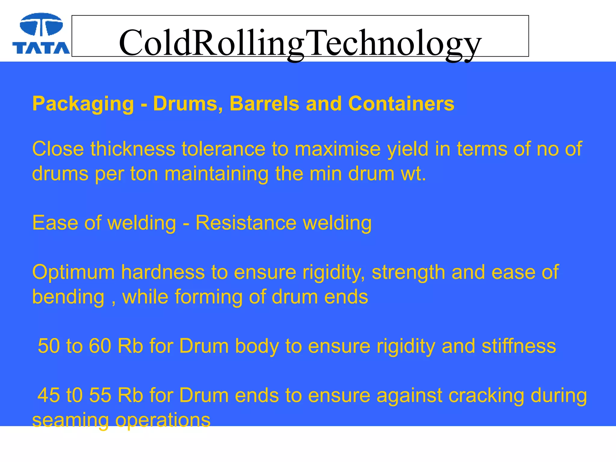 ColdRollingTechnology
Packaging - Drums, Barrels and Containers
Close thickness tolerance to maximise yield in terms of no of
drums per ton maintaining the min drum wt.
Ease of welding - Resistance welding
Optimum hardness to ensure rigidity, strength and ease of
bending , while forming of drum ends
50 to 60 Rb for Drum body to ensure rigidity and stiffness
45 t0 55 Rb for Drum ends to ensure against cracking during
seaming operations
 