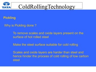 ColdRollingTechnology
Pickling
Why is Pickling done ?
To remove scales and oxide layers present on the
surface of hot rolled steel
Make the steel surface suitable for cold rolling
Scales and oxide layers are harder than steel and
hence hinder the process of cold rolling of low carbon
steel
 