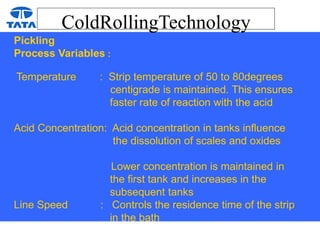ColdRollingTechnology
Pickling
Process Variables :
Temperature : Strip temperature of 50 to 80degrees
centigrade is maintained. This ensures
faster rate of reaction with the acid
Acid Concentration: Acid concentration in tanks influence
the dissolution of scales and oxides
Lower concentration is maintained in
the first tank and increases in the
subsequent tanks
Line Speed : Controls the residence time of the strip
in the bath
 