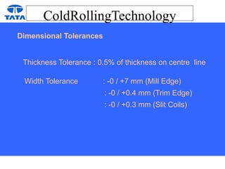 ColdRollingTechnology
Dimensional Tolerances
Thickness Tolerance : 0.5% of thickness on centre line
Width Tolerance : -0 / +7 mm (Mill Edge)
: -0 / +0.4 mm (Trim Edge)
: -0 / +0.3 mm (Slit Coils)
 