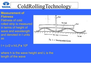 ColdRollingTechnology
Measurement of
Flatness
Flatness of cold
rolled strip is measured
in terms of height of
wave and wavelength
and denoted in I units
as
I = (/2 x h/L)2 x 105
where h is the wave height and L is the
length of the wave
 