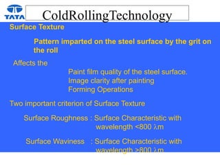 ColdRollingTechnology
Surface Texture
Pattern imparted on the steel surface by the grit on
the roll
Affects the
Paint film quality of the steel surface.
Image clarity after painting
Forming Operations
Two important criterion of Surface Texture
Surface Roughness : Surface Characteristic with
wavelength <800 m
Surface Waviness : Surface Characteristic with
wavelength >800 m
 