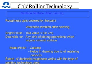 ColdRollingTechnology
Surface Texture After painting.
Roughness gets covered by the paint
Waviness remains after painting.
Bright Finish - (Ra value < 0.6 m)
Desirable for - Any kind of plating operations which
require smooth surface
Matte Finish - Coating
- Helps in drawing due to oil retaining
capacity
Extent of desirable roughness varies with the type of
painting technology used.
 