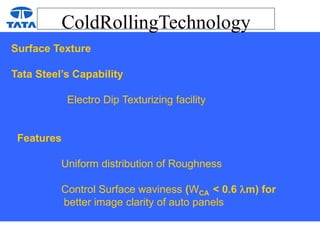 ColdRollingTechnology
Surface Texture
Tata Steel’s Capability
Electro Dip Texturizing facility
Features
Uniform distribution of Roughness
Control Surface waviness (WCA < 0.6 m) for
better image clarity of auto panels
 