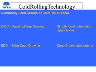 ColdRollingTechnology
Commonly used Grades of Cold Rolled Steel
D/DD - Drawing/Deep Drawing Simple forming/bending
applications
EDD - Extra Deep Drawing Deep Drawn components
 