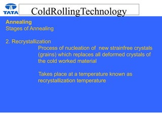 ColdRollingTechnology
Annealing
Stages of Annealing
2. Recrystallization
Process of nucleation of new strainfree crystals
(grains) which replaces all deformed crystals of
the cold worked material
Takes place at a temperature known as
recrystallization temperature
 