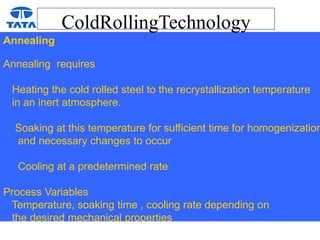 ColdRollingTechnology
Annealing
Annealing requires
Heating the cold rolled steel to the recrystallization temperature
in an inert atmosphere.
Soaking at this temperature for sufficient time for homogenization
and necessary changes to occur
Cooling at a predetermined rate
Process Variables
Temperature, soaking time , cooling rate depending on
the desired mechanical properties
 