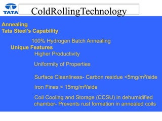 ColdRollingTechnology
Annealing
Tata Steel’s Capability
100% Hydrogen Batch Annealing
Unique Features
Higher Productivity
Uniformity of Properties
Surface Cleanliness- Carbon residue <5mg/m2/side
Iron Fines < 15mg/m2/side
Coil Cooling and Storage (CCSU) in dehumidified
chamber- Prevents rust formation in annealed coils
 
