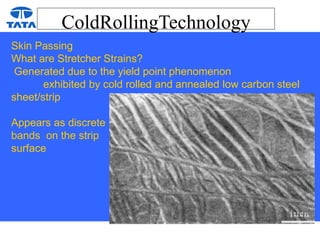 ColdRollingTechnology
Skin Passing
What are Stretcher Strains?
Generated due to the yield point phenomenon
exhibited by cold rolled and annealed low carbon steel
sheet/strip
Appears as discrete
bands on the strip
surface
 
