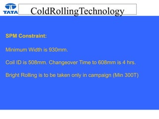 ColdRollingTechnology
SPM Constraint:
Minimum Width is 930mm.
Coil ID is 508mm. Changeover Time to 608mm is 4 hrs.
Bright Rolling is to be taken only in campaign (Min 300T)
 