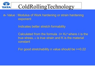ColdRollingTechnology
n- Value : Modulus of Work hardening or strain hardening
exponent
Indicates better stretch formability
Calculated from the formula = Kn where  is the
true stress,  is true strain and K is the material
constant
For good stretchability n value should be >=0.22
 