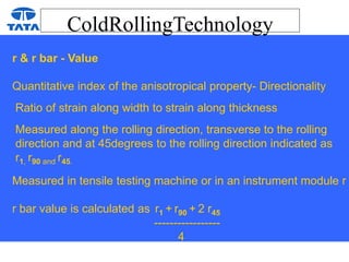 ColdRollingTechnology
r & r bar - Value
Quantitative index of the anisotropical property- Directionality
Ratio of strain along width to strain along thickness
Measured along the rolling direction, transverse to the rolling
direction and at 45degrees to the rolling direction indicated as
r1, r90 and r45.
Measured in tensile testing machine or in an instrument module r
r bar value is calculated as r1 + r90 + 2 r45
-----------------
4
 
