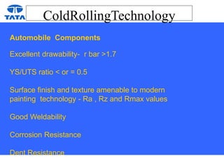 ColdRollingTechnology
Automobile Components
Excellent drawability- r bar >1.7
YS/UTS ratio < or = 0.5
Surface finish and texture amenable to modern
painting technology - Ra , Rz and Rmax values
Good Weldability
Corrosion Resistance
Dent Resistance
 