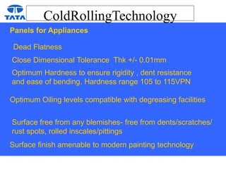 ColdRollingTechnology
Panels for Appliances
Dead Flatness
Close Dimensional Tolerance Thk +/- 0.01mm
Optimum Hardness to ensure rigidity , dent resistance
and ease of bending. Hardness range 105 to 115VPN
Optimum Oiling levels compatible with degreasing facilities
Surface free from any blemishes- free from dents/scratches/
rust spots, rolled inscales/pittings
Surface finish amenable to modern painting technology
 