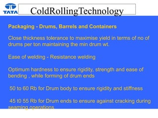 ColdRollingTechnology
Packaging - Drums, Barrels and Containers
Close thickness tolerance to maximise yield in terms of no of
drums per ton maintaining the min drum wt.
Ease of welding - Resistance welding
Optimum hardness to ensure rigidity, strength and ease of
bending , while forming of drum ends
50 to 60 Rb for Drum body to ensure rigidity and stiffness
45 t0 55 Rb for Drum ends to ensure against cracking during
seaming operations
 