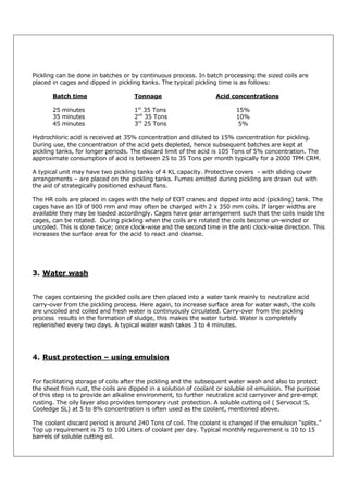 Pickling can be done in batches or by continuous process. In batch processing the sized coils are
placed in cages and dipped in pickling tanks. The typical pickling time is as follows:
Batch time

Tonnage

25 minutes
35 minutes
45 minutes

1st 35 Tons
2nd 35 Tons
3rd 25 Tons

Acid concentrations
15%
10%
5%

Hydrochloric acid is received at 35% concentration and diluted to 15% concentration for pickling.
During use, the concentration of the acid gets depleted, hence subsequent batches are kept at
pickling tanks, for longer periods. The discard limit of the acid is 105 Tons of 5% concentration. The
approximate consumption of acid is between 25 to 35 Tons per month typically for a 2000 TPM CRM.
A typical unit may have two pickling tanks of 4 KL capacity. Protective covers - with sliding cover
arrangements – are placed on the pickling tanks. Fumes emitted during pickling are drawn out with
the aid of strategically positioned exhaust fans.
The HR coils are placed in cages with the help of EOT cranes and dipped into acid (pickling) tank. The
cages have an ID of 900 mm and may often be charged with 2 x 350 mm coils. If larger widths are
available they may be loaded accordingly. Cages have gear arrangement such that the coils inside the
cages, can be rotated. During pickling when the coils are rotated the coils become un-winded or
uncoiled. This is done twice; once clock-wise and the second time in the anti clock-wise direction. This
increases the surface area for the acid to react and cleanse.

3. Water wash

The cages containing the pickled coils are then placed into a water tank mainly to neutralize acid
carry-over from the pickling process. Here again, to increase surface area for water wash, the coils
are uncoiled and coiled and fresh water is continuously circulated. Carry-over from the pickling
process results in the formation of sludge, this makes the water turbid. Water is completely
replenished every two days. A typical water wash takes 3 to 4 minutes.

4. Rust protection – using emulsion

For facilitating storage of coils after the pickling and the subsequent water wash and also to protect
the sheet from rust, the coils are dipped in a solution of coolant or soluble oil emulsion. The purpose
of this step is to provide an alkaline environment, to further neutralize acid carryover and pre-empt
rusting. The oily layer also provides temporary rust protection. A soluble cutting oil ( Servocut S,
Cooledge SL) at 5 to 8% concentration is often used as the coolant, mentioned above.
The coolant discard period is around 240 Tons of coil. The coolant is changed if the emulsion “splits.”
Top up requirement is 75 to 100 Liters of coolant per day. Typical monthly requirement is 10 to 15
barrels of soluble cutting oil.

 