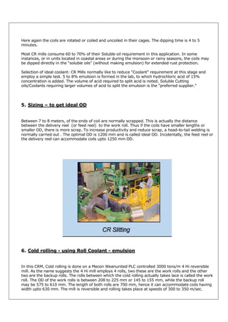 Here again the coils are rotated or coiled and uncoiled in their cages. The dipping time is 4 to 5
minutes.
Most CR mills consume 60 to 70% of their Soluble oil requirement in this application. In some
instances, or in units located in coastal areas or during the monsoon or rainy seasons, the coils may
be dipped directly in the “soluble oils” (without making emulsion) for extended rust protection.
Selection of ideal coolant: CR Mills normally like to reduce “Coolant” requirement at this stage and
employ a simple test. 5 to 8% emulsion is formed in the lab, to which hydrochloric acid of 15%
concentration is added. The volume of acid required to split acid is noted. Soluble Cutting
oils/Coolants requiring larger volumes of acid to split the emulsion is the “preferred supplier.”

5. Sizing – to get ideal OD

Between 7 to 8 meters, of the ends of coil are normally scrapped. This is actually the distance
between the delivery reel (or feed reel) to the work roll. Thus if the coils have smaller lengths or
smaller OD, there is more scrap. To increase productivity and reduce scrap, a head-to-tail welding is
normally carried out . The optimal OD is 1200 mm and is called ideal OD. Incidentally, the feed reel or
the delivery reel can accommodate coils upto 1250 mm OD.

6. Cold rolling - using Roll Coolant - emulsion

In this CRM, Cold rolling is done on a Mecon Weanunited PLC controlled 3000 tons/m 4 Hi reversible
mill. As the name suggests the 4 Hi mill employs 4 rolls, two these are the work rolls and the other
two are the backup rolls. The rolls between which the cold rolling actually takes lace is called the work
roll. The OD of the work rolls is between 208 to 225 mm or 145 to 155 mm, while the backup roll
may be 575 to 610 mm. The length of both rolls are 700 mm, hence it can accommodate coils having
width upto 630 mm. The mill is reversible and rolling takes place at speeds of 300 to 350 m/sec.

 