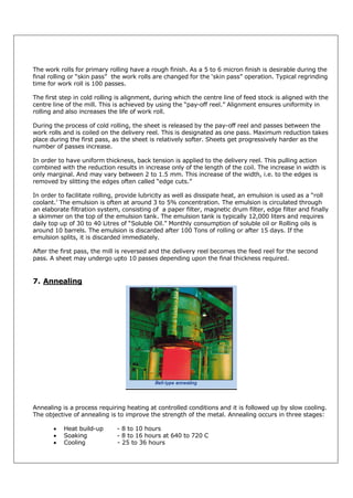 The work rolls for primary rolling have a rough finish. As a 5 to 6 micron finish is desirable during the
final rolling or “skin pass” the work rolls are changed for the ‘skin pass” operation. Typical regrinding
time for work roll is 100 passes.
The first step in cold rolling is alignment, during which the centre line of feed stock is aligned with the
centre line of the mill. This is achieved by using the “pay-off reel.” Alignment ensures uniformity in
rolling and also increases the life of work roll.
During the process of cold rolling, the sheet is released by the pay-off reel and passes between the
work rolls and is coiled on the delivery reel. This is designated as one pass. Maximum reduction takes
place during the first pass, as the sheet is relatively softer. Sheets get progressively harder as the
number of passes increase.
In order to have uniform thickness, back tension is applied to the delivery reel. This pulling action
combined with the reduction results in increase only of the length of the coil. The increase in width is
only marginal. And may vary between 2 to 1.5 mm. This increase of the width, i.e. to the edges is
removed by slitting the edges often called “edge cuts.”
In order to facilitate rolling, provide lubricity as well as dissipate heat, an emulsion is used as a “roll
coolant.’ The emulsion is often at around 3 to 5% concentration. The emulsion is circulated through
an elaborate filtration system, consisting of a paper filter, magnetic drum filter, edge filter and finally
a skimmer on the top of the emulsion tank. The emulsion tank is typically 12,000 liters and requires
daily top up of 30 to 40 Litres of “Soluble Oil.” Monthly consumption of soluble oil or Rolling oils is
around 10 barrels. The emulsion is discarded after 100 Tons of rolling or after 15 days. If the
emulsion splits, it is discarded immediately.
After the first pass, the mill is reversed and the delivery reel becomes the feed reel for the second
pass. A sheet may undergo upto 10 passes depending upon the final thickness required.

7. Annealing

Annealing is a process requiring heating at controlled conditions and it is followed up by slow cooling.
The objective of annealing is to improve the strength of the metal. Annealing occurs in three stages:




Heat build-up
Soaking
Cooling

- 8 to 10 hours
- 8 to 16 hours at 640 to 720 C
- 25 to 36 hours

 