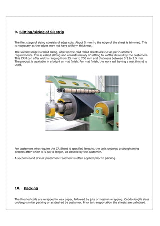 9. Slitting/sizing of SR strip
The first stage of sizing consists of edge cuts. About 5 mm fro the edge of the sheet is trimmed. This
is necessary as the edges may not have uniform thickness.
The second stage is called sizing, wherein the cold rolled sheets are cut as per customers
requirements. This is called slitting and consists mainly of slitting to widths desired by the customers.
This CRM can offer widths ranging from 25 mm to 700 mm and thickness between 0.3 to 3.5 mm.
The product is available in a bright or mat finish. For mat finish, the work roll having a mat finishd is
used.

For customers who require the CR Sheet is specified lengths, the coils undergo a straightening
process after which it is cut to length, as desired by the customer.
A second round of rust protection treatment is often applied prior to packing.

10.

Packing

The finished coils are wrapped in wax paper, followed by jute or hessian wrapping. Cut-to-length sizes
undergo similar packing or as desired by customer. Prior to transportation the sheets are palletised.

 