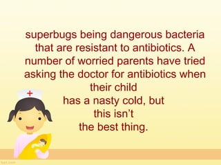superbugs being dangerous bacteria
  that are resistant to antibiotics. A
number of worried parents have tried
asking the doctor for antibiotics when
              their child
        has a nasty cold, but
               this isn’t
            the best thing.
 