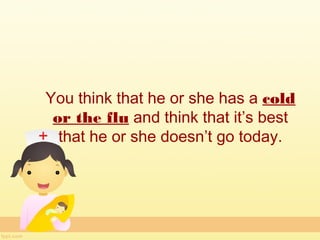 You think that he or she has a cold
 or the flu and think that it’s best
  that he or she doesn’t go today.
 
