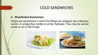 COLD SANDWICHES
6. Wrap/Rolled Sandwiches
Wraps are sandwiches in which the fillings are wrapped, like a Mexican
burrito, in a large flour tortilla of similar flatbread. They may be served
whole or cut in half if large
 