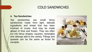 COLD SANDWICHES
4. Tea Sandwiches
Tea sandwiches are small fancy
sandwiches made from light, delicate
ingredients and bread that has been
trimmed of crusts. And may be made
ahead of time and frozen. They are often
cut into fancy shapes, squares, rectangles
and oblongs add to the variety. Fillings and
spreads can be the same as those for
canapés.
 