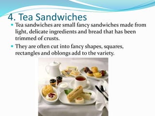 4. Tea Sandwiches
 Tea sandwiches are small fancy sandwiches made from
light, delicate ingredients and bread that has been
trimmed of crusts.
 They are often cut into fancy shapes, squares,
rectangles and oblongs add to the variety.
 