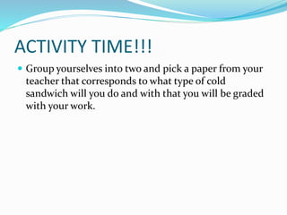 ACTIVITY TIME!!!
 Group yourselves into two and pick a paper from your
teacher that corresponds to what type of cold
sandwich will you do and with that you will be graded
with your work.
 