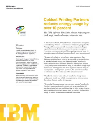 IBM Software                                                                                                 Media & Entertainment
Information Management




                                                         Coldset Printing Partners
                                                         reduces energy usage by
                                                         over 10 percent
                                                         The IBM Informix TimeSeries solution helps company
                                                         track usage trends and analyze data over time


                                                         In 2006, Reinout Bertels, Safety, Health and Environmental manager for
             Overview                                    Coldset Printing Partners, a joint venture of print media groups Corelio
                                                         Printing and Concentra, met with other media companies in Belgium
             The need
                                                         as part of a national effort to reduce corporate energy consumption.
             Coldset Printing Partners sought to         However, as each company provided data regarding its energy usage for
             reduce energy consumption across
             its printing presses by 10 percent.         printing newspapers, books and magazines, Bertels saw a surprising trend.

             The solution                                “We want to be reliable to society by not using more energy than
             Working with Energcon, Coldset Printing     absolutely needed and we’re trying to be responsible to our stakeholders
             Partners implemented an energy
                                                         by not spending more money than absolutely needed,” says Bertels,
             monitoring system based on Rational
             Network’s logging system and the native     whose company is one of the largest printers of newspapers in Belgium.
             TimeSeries capability of IBM Informix       “As we participated in the benchmark study, we saw that our energy usage
             software that enables staff to quickly      related to our printing presses was about 10 percent higher in our plant
             view power consumption for each
             printing press at any point in time.        as compared to a similar printer’s operations. We committed ourselves
                                                         to understand why this was the case and to reduce those costs.”
             The beneﬁt
             Reduces energy consumption by more          When Bertels returned to the office, he launched an Energy Savers
             than 10 percent; delivers near real-time
                                                         workgroup to identify and ﬁx high consumption areas of its operations.
             access to time-series data for reporting;
             provides nearly unrestricted scalability    But to do so the team needed the right data.
             with no performance impact
                                                         “We only had the quarterly total from our power supplier,” says Bertels.
                                                         “But that’s just a general number; it’s not split up per transformer. We
                                                         have four printing lines and an additional line for other services. Separate
                                                         power transformers feed each of these lines. So to reduce the baseload of
                                                         energy, we needed accurate numbers for each transformer.”
 