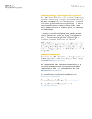 IBM Software                                                                Media & Entertainment
Information Management




                         Reducing energy consumption by 10 percent
                         For Coldset Printing Partners, the solution provided the insight company
                         staff needed to reduce energy consumption in its printing operations by
                         e30,000 (US$42,000) annually. Based on its ﬁndings, the Energy Savers
                         team adjusted operations for increased energy efficiency. This included
                         installing automatic systems to shut down lighting when it was not
                         needed and replacing existing air compressor systems with more energy
                         efficient technology.

                         “I can see very clearly where my baseload comes from and can make
                         decisions that help us save money,” says Bertels. “Comparing energy
                         usage for the same time period in 2010 and 2011 showed that we
                         brought our consumption down by more than 10 percent.”

                         Additionally, the company can now assess power requirements to increase
                         production when needed. “I can see where my peaks are and how high
                         they are,” says Bertels. “So if we have to make further decisions on power
                         needed for adding presses, then it’s easy to ﬁnd out what extra power will
                         be required.”

                         For more information
                         To learn more about IBM Informix database software, please contact your
                         IBM sales representative or IBM Business Partner, or visit the following
                         website: ibm.com/software/data/informix

                         You can get even more out of Information Management software by
                         participating in independently run Information Management User
                         Groups around the world. Learn about opportunities near you at:
                         ibm.com/software/data/usergroup

                         For more information about Coldset Printing Partners, visit:
                         www.coldsetprintingpartners.be

                         For more information about Energcon, visit: www.energcon.com

                         For more information about Rational Network, visit:
                         www.rational-network.com




                               5
 