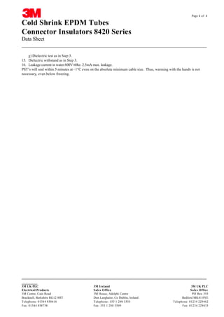 Page 4 of 4

Cold Shrink EPDM Tubes
Connector Insulators 8420 Series
Data Sheet
__________________________________________________________________________________
g) Dielectric test as in Step 3.
15. Dielectric withstand as in Step 3.
16. Leakage current in water 600V 60hz. 2.5mA max. leakage.
PST’s will seal within 5 minutes at –1°C even on the absolute minimum cable size. Thus, warming with the hands is not
necessary, even below freezing.

CABLE JOINTS, CABLE TERMINATIONS, CABLE GLANDS, CABLE CLEATS
FEEDER PILLARS, FUSE LINKS, ARC FLASH, CABLE ROLLERS, CUT-OUTS

__________________________________________________________________________________
_______
3M UK PLC
Electrical Products
3M Centre, Cain Road
Bracknell, Berkshire RG12 8HT
Telephone: 01344 858616
Fax: 01344 858758

11KV
3M Ireland 33KV CABLE JOINTS & CABLE TERMINATIONS 3M UK PLC
FURSE EARTHING
Sales Office
Sales Office
3M House, Adelphi Centre www.cablejoints.co.uk
PO Box 393
Thorne
Dun Laoghaire, Co Dublin, Ireland and Derrick UK
Bedford MK41 0YE
Tel 0044 191
Telephone: 353 1 280 3555 490 1547 Fax 0044 191 477 5371
Telephone: 01234 229462
Tel 0044 117 977 4647 Fax 0044 117 9775582
Fax: 353 1 280 3509
Fax: 01234 229433

 