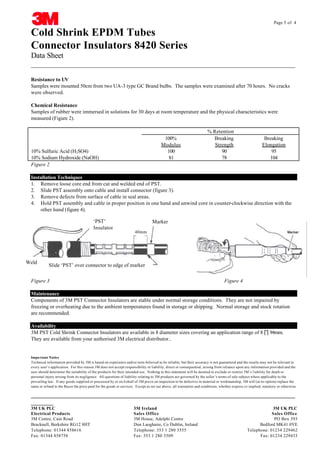 Page 5 of 4

Cold Shrink EPDM Tubes
Connector Insulators 8420 Series
Data Sheet
__________________________________________________________________________________
Resistance to UV
Samples were mounted 50cm from two UA-3 type GC Brand bulbs. The samples were examined after 70 hours. No cracks
were observed.
Chemical Resistance
Samples of rubber were immersed in solutions for 30 days at room temperature and the physical characteristics were
measured (Figure 2).

100%
Modulus
100
81

10% Sulfuric Acid (H2SO4)
10% Sodium Hydroxide (NaOH)
Figure 2

% Retention
Breaking
Strength
90
78

Breaking
Elongation
95
104

Installation Techniques
1. Remove loose core end from cut and welded end of PST.
2. Slide PST assembly onto cable and install connector (figure 3).
3. Remove defects from surface of cable in seal areas.
4. Hold PST assembly and cable in proper position in one hand and unwind core in counter-clockwise direction with the
other hand (figure 4).
‘PST’
Insulator

Weld

Marker
40mm

Slide ‘PST’ over connector to edge of marker

Figure 3

Figure 4

Maintenance
Components of 3M PST Connector Insulators are stable under normal storage conditions. They are not impaired by
freezing or overheating due to the ambient temperatures found in storage or shipping. Normal storage and stock rotation
are recommended.
Availability
3M PST Cold Shrink Connector Insulators are available in 8 diameter sizes covering an application range of 8 ∏ 94mm.
They are available from your authorised 3M electrical distributor..

Impo rtant Notice
Technical information provided by 3M is based on experience and/or tests believed to be reliable, but their accuracy is not guaranteed and the results may not be relevant to
every user’s application. For this reason 3M does not accept responsibility or liability, direct or consequential, arising from reliance upon any information provided and the
user should determine the suitability of the products for their intended use. Nothing in this statement will be deemed to exclude or restrict 3M’s l iability for death or
personal injury arising from its negligence. All questions of liability relating to 3M products are governed by the seller’s terms of sale subject where applicable to the
prevailing law. If any goods supplied or processed by or on b ehalf of 3M prove on inspection to be defective in material or workmanship, 3M will (at its option) replace the
same or refund to the Buyer the price paid for the goods or services. Except as set our above, all warranties and conditions, whether express o r implied, statutory or otherwise

__________________________________________________________________________________
CABLE JOINTS, CABLE TERMINATIONS, CABLE GLANDS, CABLE CLEATS
FEEDER PILLARS, FUSE LINKS, ARC FLASH, CABLE ROLLERS, CUT-OUTS
_______
3M UK PLC
Electrical Products
3M Centre, Cain Road
Bracknell, Berkshire RG12 8HT
Telephone: 01344 858616
Fax: 01344 858758

3M Ireland
3M UK PLC
Sales Office
Sales Office
11KV 33KV CABLE JOINTS & CABLE TERMINATIONS PO Box 393
3M House, Adelphi Centre
FURSE EARTHING
Dun Laoghaire, Co Dublin, Ireland
Bedford MK41 0YE
Telephone: 353 1 280 3555 www.cablejoints.co.uk
Telephone: 01234 229462
Thorne and Derrick UK
Fax: 353 1 280 3509
Fax: 01234 229433
Tel 0044 191 490 1547 Fax 0044 191 477 5371
Tel 0044 117 977 4647 Fax 0044 117 9775582

 