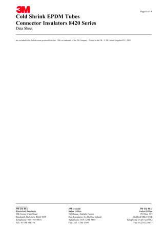 Page 6 of 4

Cold Shrink EPDM Tubes
Connector Insulators 8420 Series
Data Sheet
__________________________________________________________________________________
are excluded to the fullest extent permissible at law. 3M is a trademark of the 3M Company. Printed in the UK. © 3M United Kingdom PLC, 2003.

CABLE JOINTS, CABLE TERMINATIONS, CABLE GLANDS, CABLE CLEATS
FEEDER PILLARS, FUSE LINKS, ARC FLASH, CABLE ROLLERS, CUT-OUTS
__________________________________________________________________________________
_______

3M UK PLC
Electrical Products
3M Centre, Cain Road
Bracknell, Berkshire RG12 8HT
Telephone: 01344 858616
Fax: 01344 858758

3M Ireland 33KV CABLE JOINTS & CABLE TERMINATIONS 3M UK PLC
11KV
Sales Office
Sales Office
FURSE EARTHING
3M House, Adelphi Centre www.cablejoints.co.uk
PO Box 393
Thorne
Dun Laoghaire, Co Dublin, Ireland and Derrick UK
Bedford MK41 0YE
Tel 0044 191
Telephone: 353 1 280 3555 490 1547 Fax 0044 191 477 5371
Telephone: 01234 229462
Fax: 353 1 280 Tel 0044 117 977 4647 Fax 0044 117 9775582 Fax: 01234 229433
3509

 