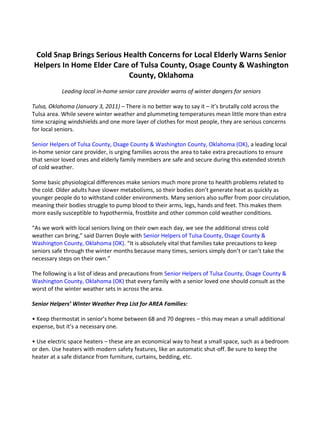 Cold Snap Brings Serious Health Concerns for Local Elderly Warns Senior Helpers In Home Elder Care of Tulsa County, Osage County & Washington County, Oklahoma<br />Leading local in-home senior care provider warns of winter dangers for seniors<br />Tulsa, Oklahoma (January 3, 2011) – There is no better way to say it – it’s brutally cold across the Tulsa area. While severe winter weather and plummeting temperatures mean little more than extra time scraping windshields and one more layer of clothes for most people, they are serious concerns for local seniors. <br />Senior Helpers of Tulsa County, Osage County & Washington County, Oklahoma (OK), a leading local in-home senior care provider, is urging families across the area to take extra precautions to ensure that senior loved ones and elderly family members are safe and secure during this extended stretch of cold weather. <br />Some basic physiological differences make seniors much more prone to health problems related to the cold. Older adults have slower metabolisms, so their bodies don’t generate heat as quickly as younger people do to withstand colder environments. Many seniors also suffer from poor circulation, meaning their bodies struggle to pump blood to their arms, legs, hands and feet. This makes them more easily susceptible to hypothermia, frostbite and other common cold weather conditions. <br />“As we work with local seniors living on their own each day, we see the additional stress cold weather can bring,” said Darren Doyle with Senior Helpers of Tulsa County, Osage County & Washington County, Oklahoma (OK). “It is absolutely vital that families take precautions to keep seniors safe through the winter months because many times, seniors simply don’t or can’t take the necessary steps on their own.” <br />The following is a list of ideas and precautions from Senior Helpers of Tulsa County, Osage County & Washington County, Oklahoma (OK) that every family with a senior loved one should consult as the worst of the winter weather sets in across the area. <br />Senior Helpers’ Winter Weather Prep List for AREA Families: <br />• Keep thermostat in senior’s home between 68 and 70 degrees – this may mean a small additional expense, but it’s a necessary one. <br />• Use electric space heaters – these are an economical way to heat a small space, such as a bedroom or den. Use heaters with modern safety features, like an automatic shut-off. Be sure to keep the heater at a safe distance from furniture, curtains, bedding, etc. <br />• Choose clothes wisely – dress for warmth during the day by layering loose-fitting, lightweight garments. Tight clothes and long underwear can actually restrict blood flow if they do not fit correctly. <br />• Extra blankets on the bed – a helpful tip that works to trap warmth between layers. <br />• Mittens instead of gloves – mittens keep hands and fingers warmer than gloves because the fingers can touch each other, generating warmth. <br />• Eat plenty; eat right – Body heat is generated by burning calories. Without a proper steady diet, a senior’s body can quickly run out of fuel. <br />• Check rubber tips on canes or walkers – If they are old and worn, these tips can become slippery on snow, ice or wet surfaces and cause slipping or falls. <br />“Taking a few extra minutes to check in on elderly neighbors and family members can make a huge difference,” Doyle said. “As the mercury continues to fall, make sure senior loved ones on their own have all the help they need to stay safe, happy and healthy this winter.” <br />Media Contact: Darren Doyle, (918) 574-2273, ddoyle@seniorhelpers.com<br />For more information about Senior Helpers, please visit: http://seniorhelpers-tulsa.com<br /># # #<br />About Senior Helpers:<br />Senior Helpers provides many in-home, caregiving services for the elderly in Tulsa, Broken Arrow, Bartlesville, Ponca City and surrounding areas. We offer extensive in-home care services for seniors who embrace their independence and the personal dignity that goes with it. Our in-home care services are provided by bonded and insured caregivers all of whom pass a national background check.<br />If a senior family member needs in-home care services in Tulsa County, Osage County, Washington County, Creek County or the surrounding area, we are an excellent choice with exemplary references. In-home care is the compassionate choice for your elderly loved ones' continued independent living. We promise we will do our best to make it a positive experience for them and you. For more information, please visit: http://seniorhelpers-tulsa.com.<br />