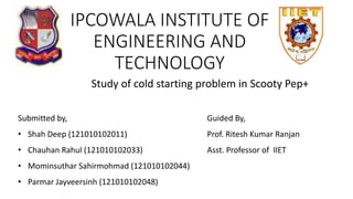 IPCOWALA INSTITUTE OF
ENGINEERING AND
TECHNOLOGY
Study of cold starting problem in Scooty Pep+
Submitted by,
• Shah Deep (121010102011)
• Chauhan Rahul (121010102033)
• Mominsuthar Sahirmohmad (121010102044)
• Parmar Jayveersinh (121010102048)
Guided By,
Prof. Ritesh Kumar Ranjan
Asst. Professor of IIET
 