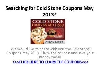 Searching for Cold Stone Coupons May
2013?
We would like to share with you the Cole Stone
Coupons May 2013 .Claim the coupon and save your
money today.
>>>CLICK HERE TO CLAIM THE COUPONS<<<
 