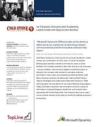 Microsoft Dynamics
Customer Solution Case Study
Ice Creamery Connects with Customers,
Lowers Costs with Easy-to-Use Solution
Overview
Country or Region: United States
Industry: Retail and Hospitality—Food
Service Industry
Customer Profile
Cold Stone Creamery® serves ice cream,
shakes, smoothies, and cakes to
customers around the world. The company
has more than 1,400 stores and
approximately 30,000 employees.
Business Situation
Cold Stone Creamery wanted to implement
an online Birthday Club program—open to
all customers—and at the same time,
create a better connection to its
customers.
Solution
Cold Stone Creamery teamed with
Microsoft® Gold Certified Partner TopLine
Strategies and implemented Microsoft
Dynamics™ CRM, which provides the
backbone for its online Birthday Club
program.
Benefits
 Streamlined, immediate access to
customer data
 Increased enrollment, lower costs
 Easy to use, minimal training
 Moving forward
“Microsoft Dynamics CRM provides us the ability to
better serve our customers by delivering relevant
communications and the innovative products they
desire.”
Heather Dorr, Senior Manager of Marketing Information Systems, Cold Stone Creamery
Cold Stone Creamery® is famous for its ice cream Creations™, which
contain any combination of fruits, nuts, or candy. Its popular
Birthday Club provides members with free ice cream on their
birthday. The company wanted to open this club up to all customers
—not just children—and move the program enrollment online. In
doing so, the company also wanted to centralize customer
information, lower costs, and streamline marketing efforts. Cold
Stone Creamery teamed with Microsoft® Gold Certified Partner
TopLine Strategies and implemented Microsoft Dynamics™ CRM,
which provides the foundation for the online Birthday Club program.
Today, Cold Stone Creamery has immediate access to customer
information, increased program enrollment, and lowered costs
associated with the Birthday Club. The company also has an easy-
to-use, familiar solution that it plans to extend to additional areas of
its business.
 