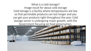 What is a cold storage?
Image result for about cold storage
Cold storage is a facility where temperatures are low
so that perishable products can last longer and you
can get your products right throughout the year. Cold
storage sector is undergoing major growth, with the
Government focusing on food preservation.
 