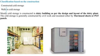 Classification based on the construction
Constructed cold storage
Walk in cold storage
Mostly cold storage is constructed in dairy building as per the design and layout of the dairy plant.
The cold storage is generally constructed by civil work and insulated either by Thermocol sheets or PUF
panels.
 