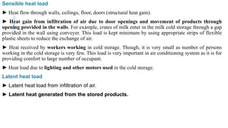 Sensible heat load
► Heat flow through walls, ceilings, floor, doors (structural heat gain).
► Heat gain from infiltration of air due to door openings and movement of products through
opening provided in the walls. For example, crates of milk enter in the milk cold storage through a gap
provided in the wall using conveyer. This load is kept minimum by using appropriate strips of flexible
plastic sheets to reduce the exchange of air.
► Heat received by workers working in cold storage. Though, it is very small as number of persons
working in the cold storage is very few. This load is very important in air conditioning system as it is for
providing comfort to large number of occupant.
► Heat load due to lighting and other motors used in the cold storage.
Latent heat load
► Latent heat load from infiltration of air.
► Latent heat generated from the stored products.
 