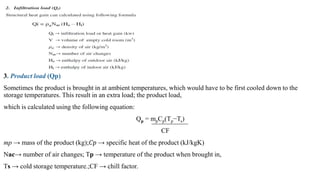 3. Product load (Qp)
Sometimes the product is brought in at ambient temperatures, which would have to be first cooled down to the
storage temperatures. This result in an extra load; the product load,
which is calculated using the following equation:
Qp = mpCp(Tp−Ts)
CF
mp → mass of the product (kg);𝐶𝑝 → specific heat of the product (kJ/kgK)
Nac→ number of air changes; Tp → temperature of the product when brought in,
Ts → cold storage temperature.;CF → chill factor.
 